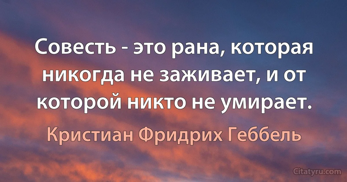 Совесть - это рана, которая никогда не заживает, и от которой никто не умирает. (Кристиан Фридрих Геббель)