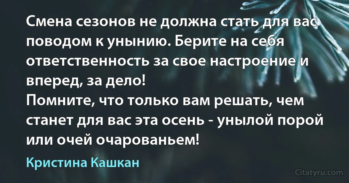 Смена сезонов не должна стать для вас поводом к унынию. Берите на себя ответственность за свое настроение и вперед, за дело!
Помните, что только вам решать, чем станет для вас эта осень - унылой порой или очей очарованьем! (Кристина Кашкан)