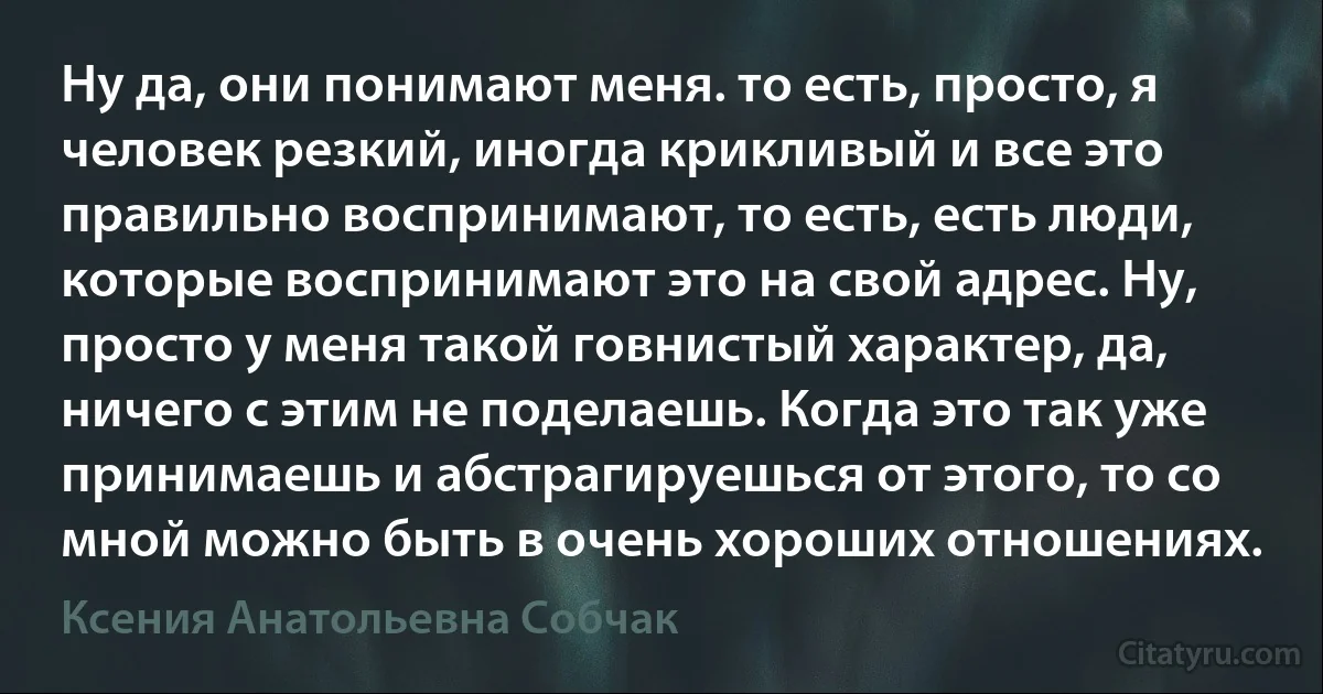 Ну да, они понимают меня. то есть, просто, я человек резкий, иногда крикливый и все это правильно воспринимают, то есть, есть люди, которые воспринимают это на свой адрес. Ну, просто у меня такой говнистый характер, да, ничего с этим не поделаешь. Когда это так уже принимаешь и абстрагируешься от этого, то со мной можно быть в очень хороших отношениях. (Ксения Анатольевна Собчак)