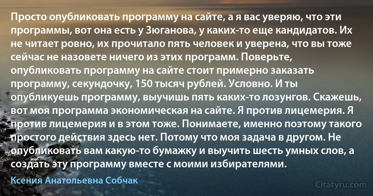 Просто опубликовать программу на сайте, а я вас уверяю, что эти программы, вот она есть у Зюганова, у каких-то еще кандидатов. Их не читает ровно, их прочитало пять человек и уверена, что вы тоже сейчас не назовете ничего из этих программ. Поверьте, опубликовать программу на сайте стоит примерно заказать программу, секундочку, 150 тысяч рублей. Условно. И ты опубликуешь программу, выучишь пять каких-то лозунгов. Скажешь, вот моя программа экономическая на сайте. Я против лицемерия. Я против лицемерия и в этом тоже. Понимаете, именно поэтому такого простого действия здесь нет. Потому что моя задача в другом. Не опубликовать вам какую-то бумажку и выучить шесть умных слов, а создать эту программу вместе с моими избирателями. (Ксения Анатольевна Собчак)