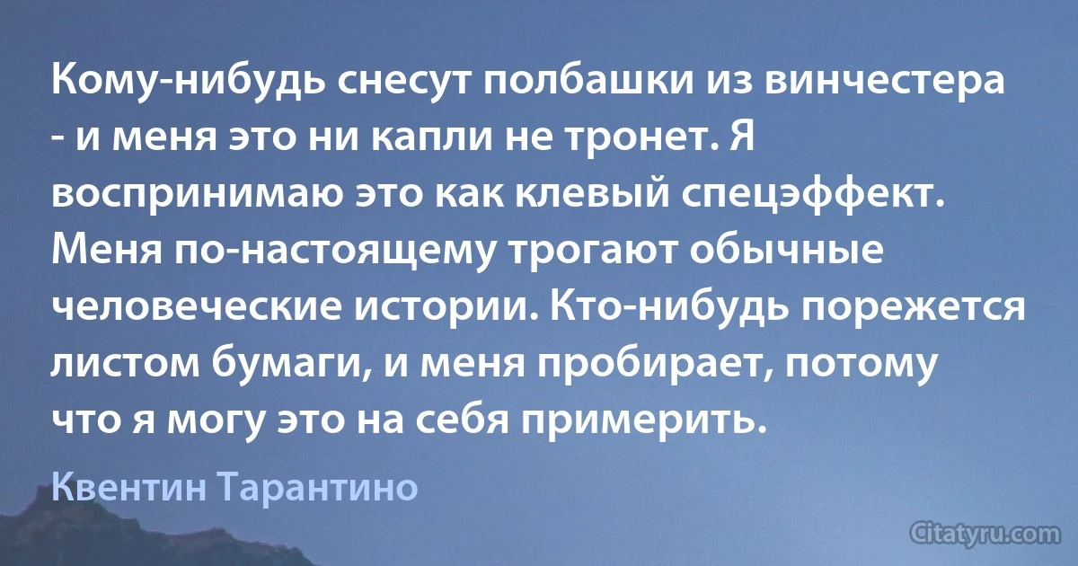 Кому-нибудь снесут полбашки из винчестера - и меня это ни капли не тронет. Я воспринимаю это как клевый спецэффект. Меня по-настоящему трогают обычные человеческие истории. Кто-нибудь порежется листом бумаги, и меня пробирает, потому что я могу это на себя примерить. (Квентин Тарантино)