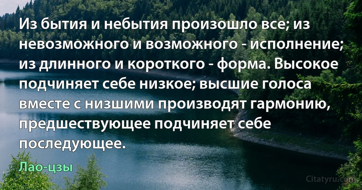 Из бытия и небытия произошло все; из невозможного и возможного - исполнение; из длинного и короткого - форма. Высокое подчиняет себе низкое; высшие голоса вместе с низшими производят гармонию, предшествующее подчиняет себе последующее. (Лао-цзы)