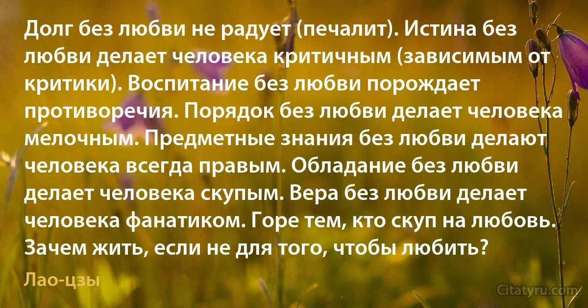 Долг без любви не радует (печалит). Истина без любви делает человека критичным (зависимым от критики). Воспитание без любви порождает противоречия. Порядок без любви делает человека мелочным. Предметные знания без любви делают человека всегда правым. Обладание без любви делает человека скупым. Вера без любви делает человека фанатиком. Горе тем, кто скуп на любовь. Зачем жить, если не для того, чтобы любить? (Лао-цзы)