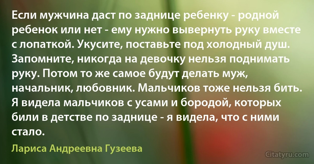 Если мужчина даст по заднице ребенку - родной ребенок или нет - ему нужно вывернуть руку вместе с лопаткой. Укусите, поставьте под холодный душ. Запомните, никогда на девочку нельзя поднимать руку. Потом то же самое будут делать муж, начальник, любовник. Мальчиков тоже нельзя бить. Я видела мальчиков с усами и бородой, которых били в детстве по заднице - я видела, что с ними стало. (Лариса Андреевна Гузеева)