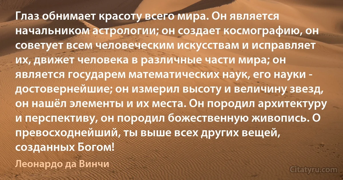 Глаз обнимает красоту всего мира. Он является начальником астрологии; он создает космографию, он советует всем человеческим искусствам и исправляет их, движет человека в различные части мира; он является государем математических наук, его науки - достовернейшие; он измерил высоту и величину звезд, он нашёл элементы и их места. Он породил архитектуру и перспективу, он породил божественную живопись. О превосходнейший, ты выше всех других вещей, созданных Богом! (Леонардо да Винчи)