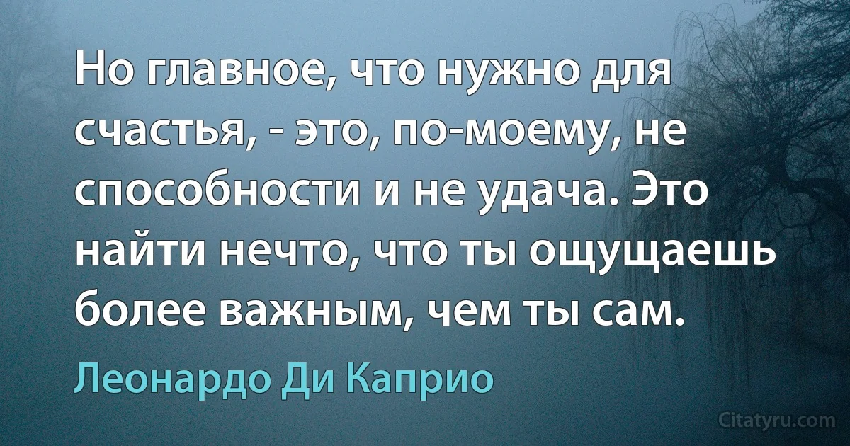 Но главное, что нужно для счастья, - это, по-моему, не способности и не удача. Это найти нечто, что ты ощущаешь более важным, чем ты сам. (Леонардо Ди Каприо)