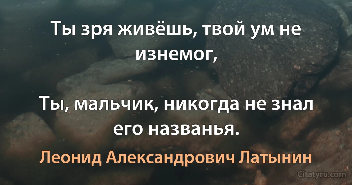 Ты зря живёшь, твой ум не изнемог,

Ты, мальчик, никогда не знал его названья. (Леонид Александрович Латынин)