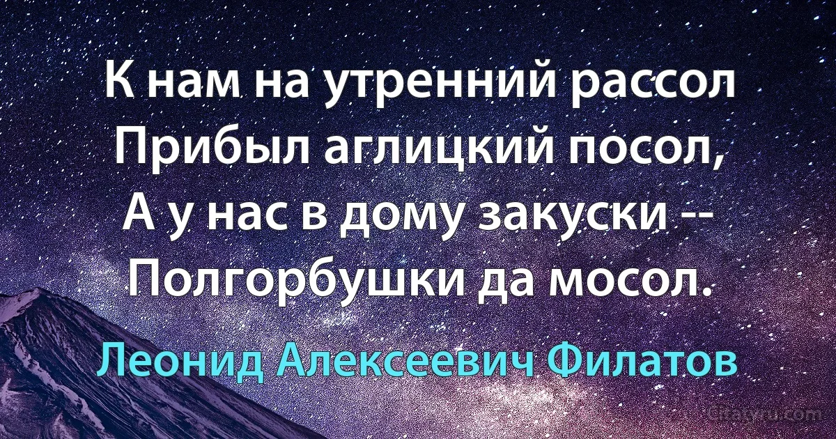 К нам на утренний рассол
Прибыл аглицкий посол,
А у нас в дому закуски --
Полгорбушки да мосол. (Леонид Алексеевич Филатов)