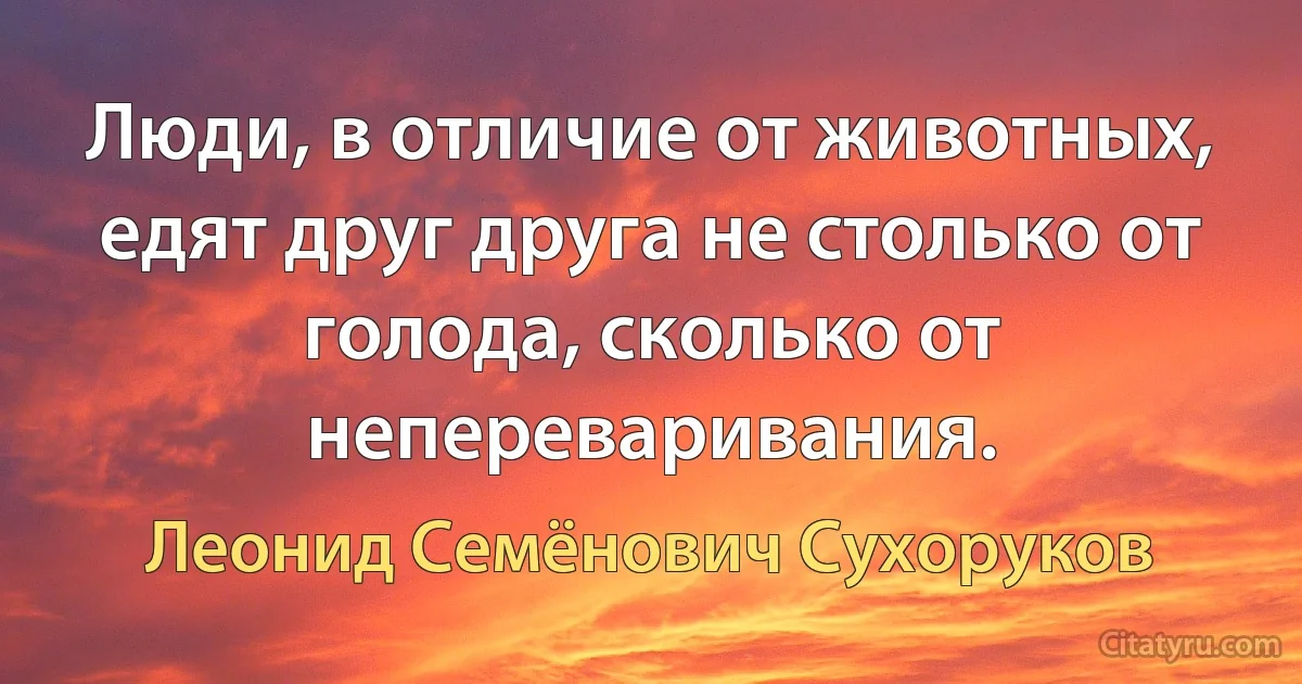 Люди, в отличие от животных, едят друг друга не столько от голода, сколько от непереваривания. (Леонид Семёнович Сухоруков)