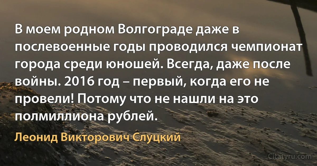 В моем родном Волгограде даже в послевоенные годы проводился чемпионат города среди юношей. Всегда, даже после войны. 2016 год – первый, когда его не провели! Потому что не нашли на это полмиллиона рублей. (Леонид Викторович Слуцкий)