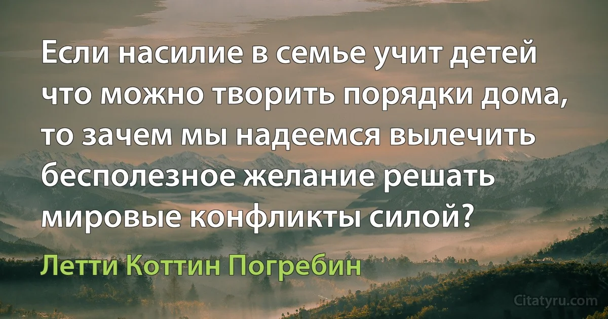 Если насилие в семье учит детей что можно творить порядки дома, то зачем мы надеемся вылечить бесполезное желание решать мировые конфликты силой? (Летти Коттин Погребин)