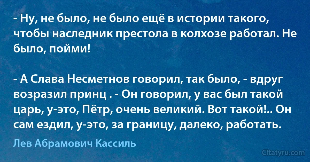 - Ну, не было, не было ещё в истории такого, чтобы наследник престола в колхозе работал. Не было, пойми!

- А Слава Несметнов говорил, так было, - вдруг возразил принц . - Он говорил, у вас был такой царь, у-это, Пётр, очень великий. Вот такой!.. Он сам ездил, у-это, за границу, далеко, работать. (Лев Абрамович Кассиль)