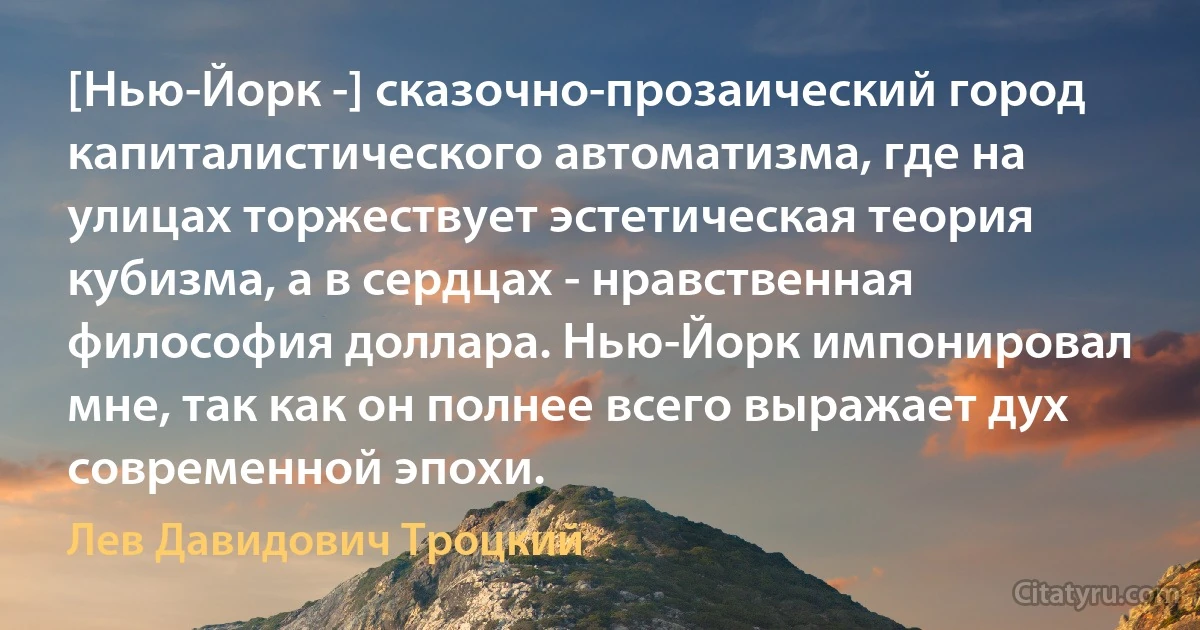 [Нью-Йорк -] сказочно-прозаический город капиталистического автоматизма, где на улицах торжествует эстетическая теория кубизма, а в сердцах - нравственная философия доллара. Нью-Йорк импонировал мне, так как он полнее всего выражает дух современной эпохи. (Лев Давидович Троцкий)