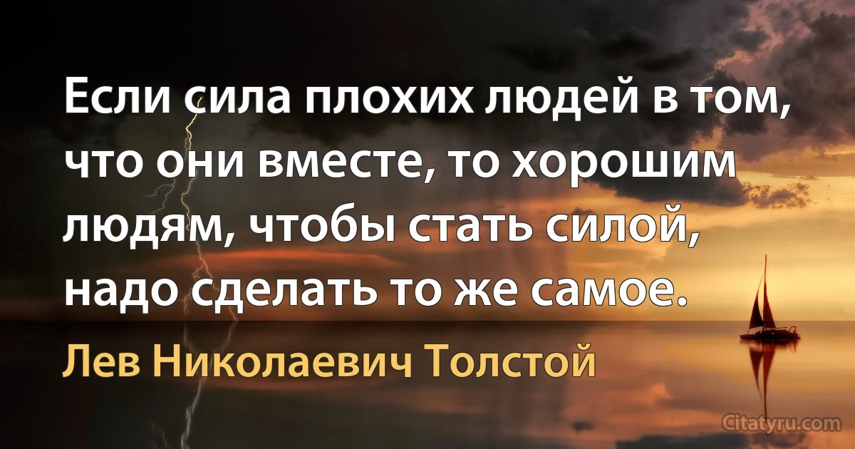 Если сила плохих людей в том, что они вместе, то хорошим людям, чтобы стать силой, надо сделать то же самое. (Лев Николаевич Толстой)