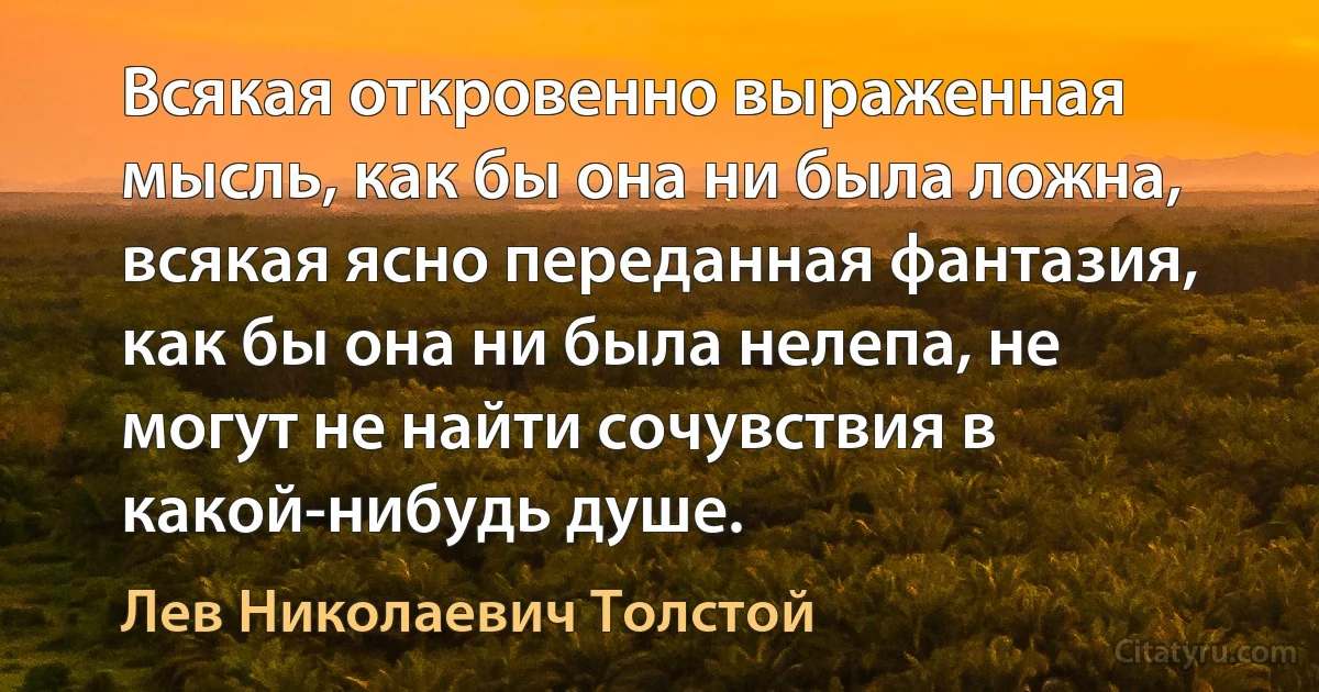 Всякая откровенно выраженная мысль, как бы она ни была ложна, всякая ясно переданная фантазия, как бы она ни была нелепа, не могут не найти сочувствия в какой-нибудь душе. (Лев Николаевич Толстой)