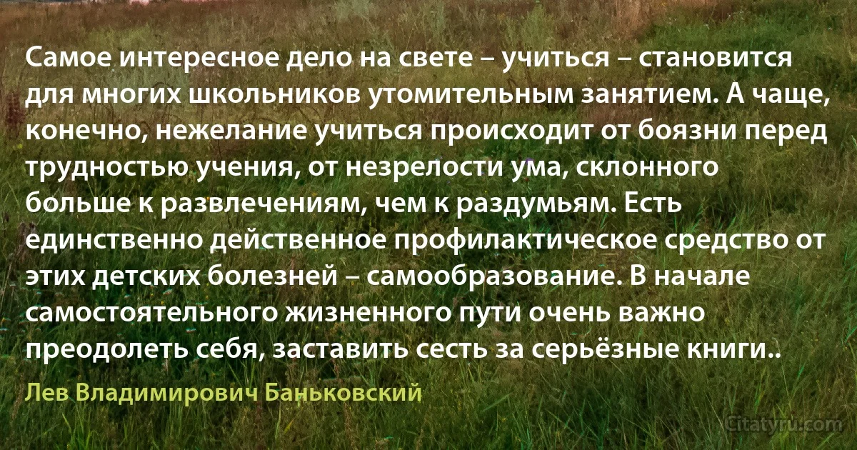 Cамое интересное дело на свете – учиться – становится для многих школьников утомительным занятием. А чаще, конечно, нежелание учиться происходит от боязни перед трудностью учения, от незрелости ума, склонного больше к развлечениям, чем к раздумьям. Есть единственно действенное профилактическое средство от этих детских болезней – самообразование. В начале самостоятельного жизненного пути очень важно преодолеть себя, заставить сесть за серьёзные книги.. (Лев Владимирович Баньковский)