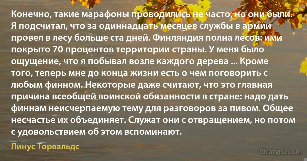 Конечно, такие марафоны проводились не часто, но они были. Я подсчитал, что за одиннадцать месяцев службы в армии провел в лесу больше ста дней. Финляндия полна лесов: ими покрыто 70 процентов территории страны. У меня было ощущение, что я побывал возле каждого дерева ... Кроме того, теперь мне до конца жизни есть о чем поговорить с любым финном. Некоторые даже считают, что это главная причина всеобщей воинской обязанности в стране: надо дать финнам неисчерпаемую тему для разговоров за пивом. Общее несчастье их объединяет. Служат они с отвращением, но потом с удовольствием об этом вспоминают. (Линус Торвальдс)