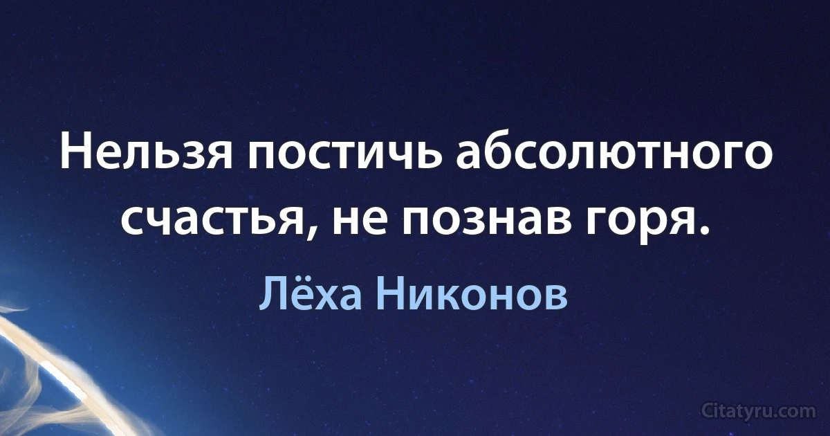 Нельзя постичь абсолютного счастья, не познав горя. (Лёха Никонов)