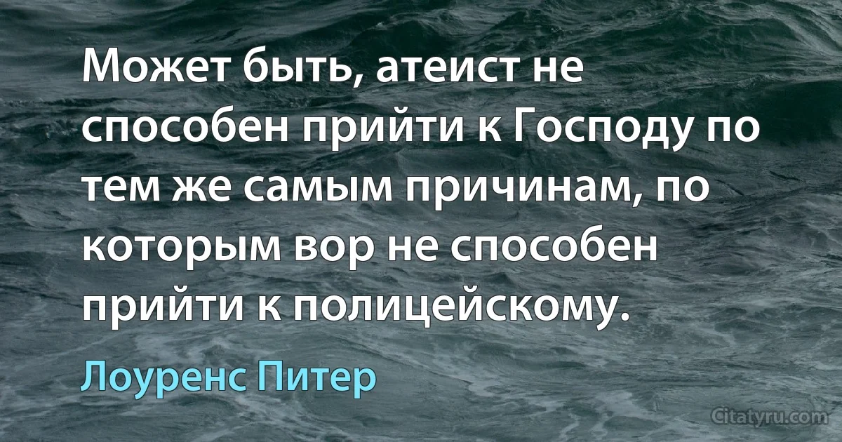 Может быть, атеист не способен прийти к Господу по тем же самым причинам, по которым вор не способен прийти к полицейскому. (Лоуренс Питер)