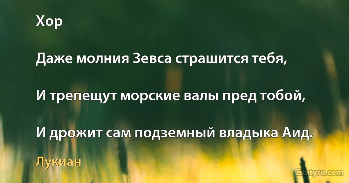 Хор

Даже молния Зевса страшится тебя,

И трепещут морские валы пред тобой,

И дрожит сам подземный владыка Аид. (Лукиан)