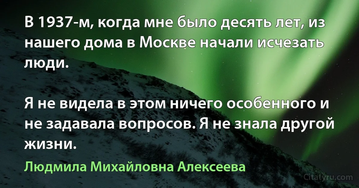 В 1937-м, когда мне было десять лет, из нашего дома в Москве начали исчезать люди.

Я не видела в этом ничего особенного и не задавала вопросов. Я не знала другой жизни. (Людмила Михайловна Алексеева)