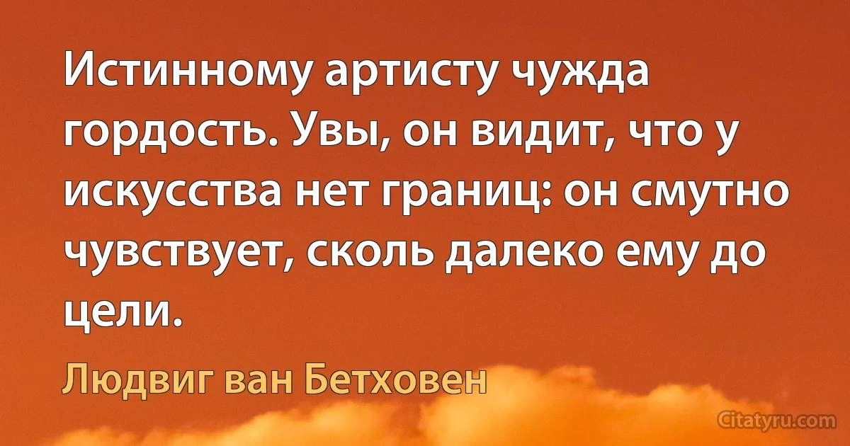 Истинному артисту чужда гордость. Увы, он видит, что у искусства нет границ: он смутно чувствует, сколь далеко ему до цели. (Людвиг ван Бетховен)