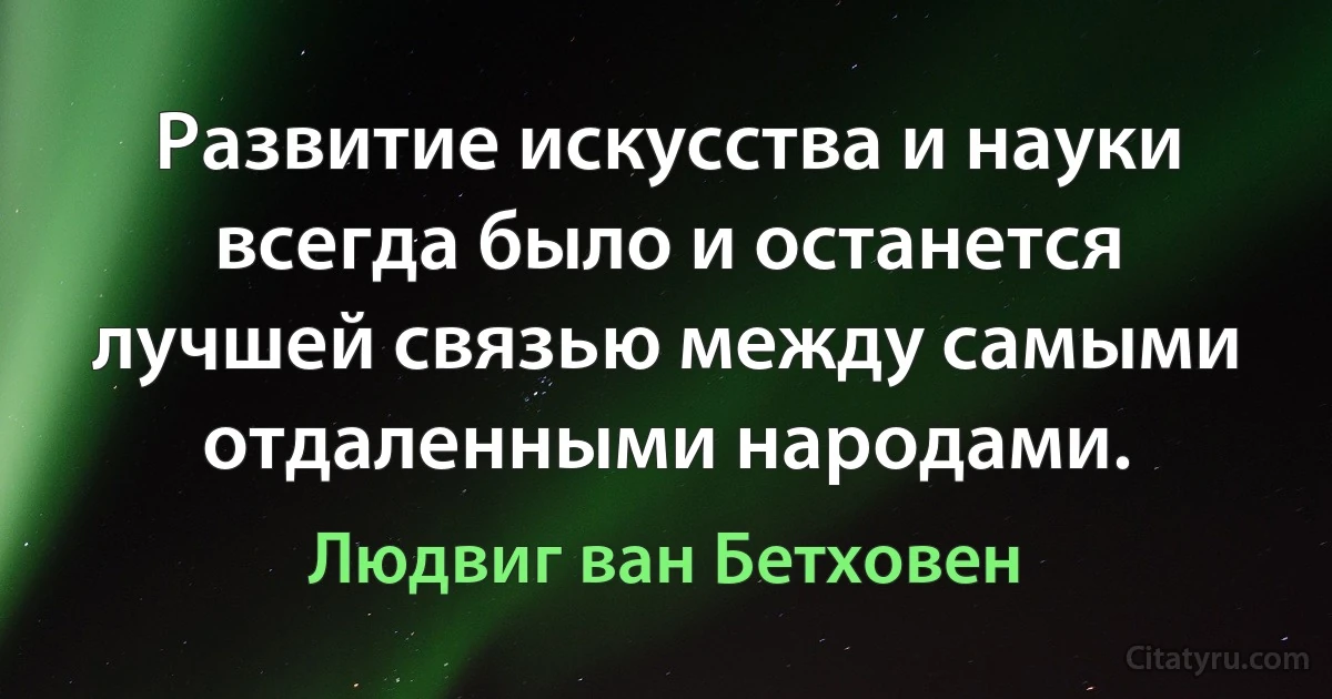 Развитие искусства и науки всегда было и останется лучшей связью между самыми отдаленными народами. (Людвиг ван Бетховен)