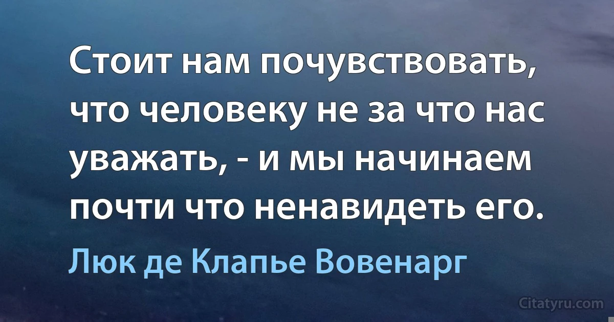 Стоит нам почувствовать, что человеку не за что нас уважать, - и мы начинаем почти что ненавидеть его. (Люк де Клапье Вовенарг)