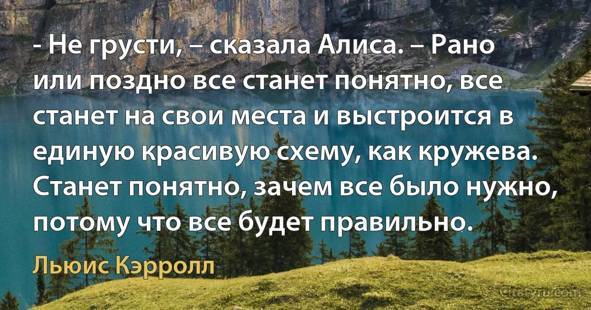 - Не грусти, – сказала Алисa. – Рано или поздно все станет понятно, все станет на свои места и выстроится в единую красивую схему, как кружева. Станет понятно, зачем все было нужно, потому что все будет правильно. (Льюис Кэрролл)