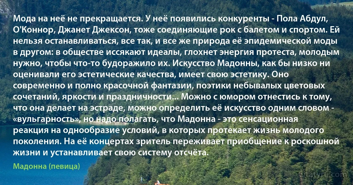 Мода на неё не прекращается. У неё появились конкуренты - Пола Абдул, О'Коннор, Джанет Джексон, тоже соединяющие рок с балетом и спортом. Ей нельзя останавливаться, все так, и все же природа её эпидемической моды в другом: в обществе иссякают идеалы, глохнет энергия протеста, молодым нужно, чтобы что-то будоражило их. Искусство Мадонны, как бы низко ни оценивали его эстетические качества, имеет свою эстетику. Оно современно и полно красочной фантазии, поэтики небывалых цветовых сочетаний, яркости и праздничности... Можно с юмором отнестись к тому, что она делает на эстраде, можно определить её искусство одним словом - «вульгарность», но надо полагать, что Мадонна - это сенсационная реакция на однообразие условий, в которых протекает жизнь молодого поколения. На её концертах зритель переживает приобщение к роскошной жизни и устанавливает свою систему отсчёта. (Мадонна (певица))