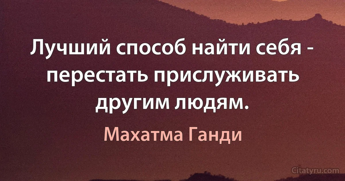 Лучший способ найти себя - перестать прислуживать другим людям. (Махатма Ганди)