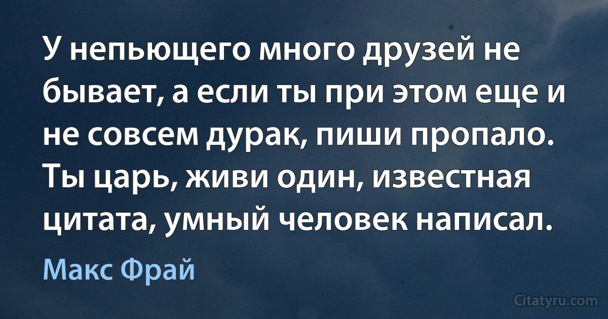 У непьющего много друзей не бывает, а если ты при этом еще и не совсем дурак, пиши пропало. Ты царь, живи один, известная цитата, умный человек написал. (Макс Фрай)