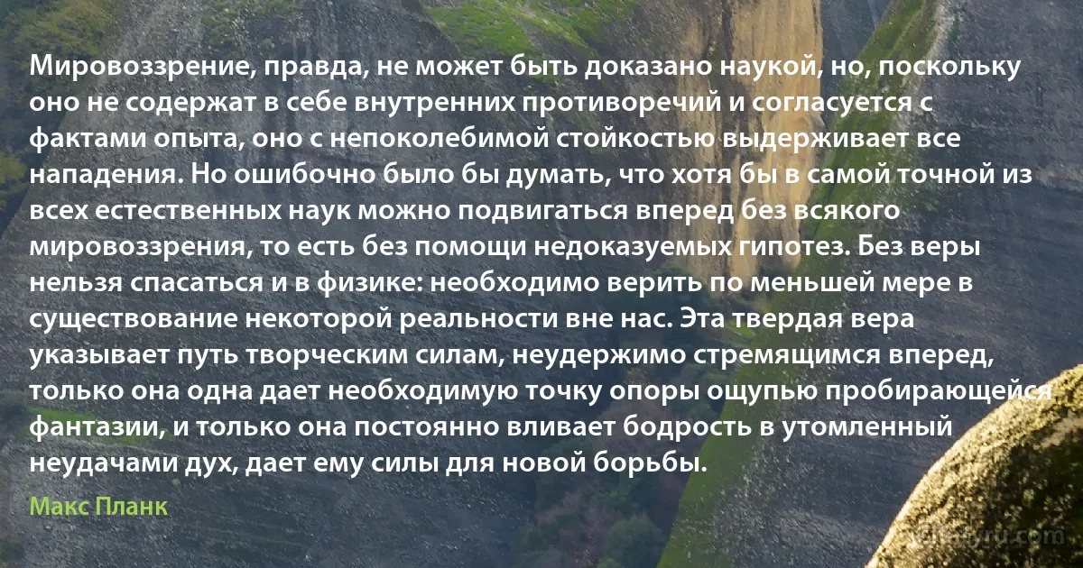 Мировоззрение, правда, не может быть доказано наукой, но, поскольку оно не содержат в себе внутренних противоречий и согласуется с фактами опыта, оно с непоколебимой стойкостью выдерживает все нападения. Но ошибочно было бы думать, что хотя бы в самой точной из всех естественных наук можно подвигаться вперед без всякого мировоззрения, то есть без помощи недоказуемых гипотез. Без веры нельзя спасаться и в физике: необходимо верить по меньшей мере в существование некоторой реальности вне нас. Эта твердая вера указывает путь творческим силам, неудержимо стремящимся вперед, только она одна дает необходимую точку опоры ощупью пробирающейся фантазии, и только она постоянно вливает бодрость в утомленный неудачами дух, дает ему силы для новой борьбы. (Макс Планк)