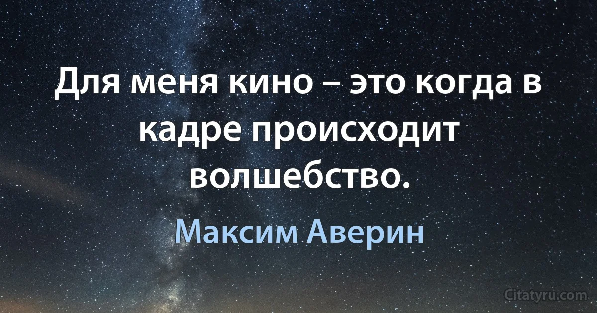 Для меня кино – это когда в кадре происходит волшебство. (Максим Аверин)