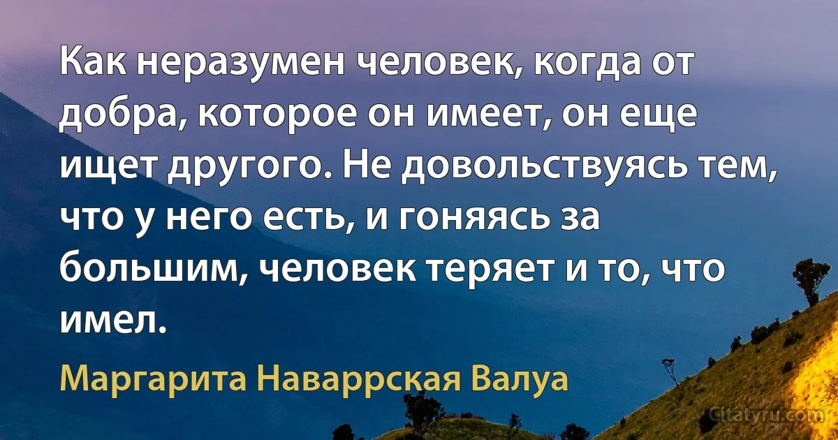 Как неразумен человек, когда от добра, которое он имеет, он еще ищет другого. Не довольствуясь тем, что у него есть, и гоняясь за большим, человек теряет и то, что имел. (Маргарита Наваррская Валуа)