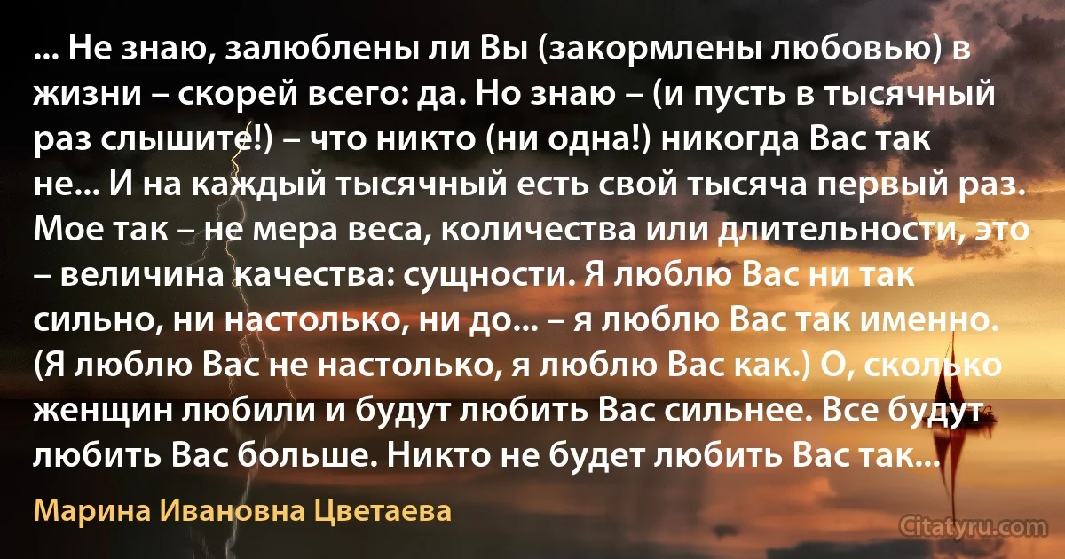 ... Не знаю, залюблены ли Вы (закормлены любовью) в жизни – скорей всего: да. Но знаю – (и пусть в тысячный раз слышите!) – что никто (ни одна!) никогда Вас так не... И на каждый тысячный есть свой тысяча первый раз. Мое так – не мера веса, количества или длительности, это – величина качества: сущности. Я люблю Вас ни так сильно, ни настолько, ни до... – я люблю Вас так именно. (Я люблю Вас не настолько, я люблю Вас как.) О, сколько женщин любили и будут любить Вас сильнее. Все будут любить Вас больше. Никто не будет любить Вас так... (Марина Ивановна Цветаева)