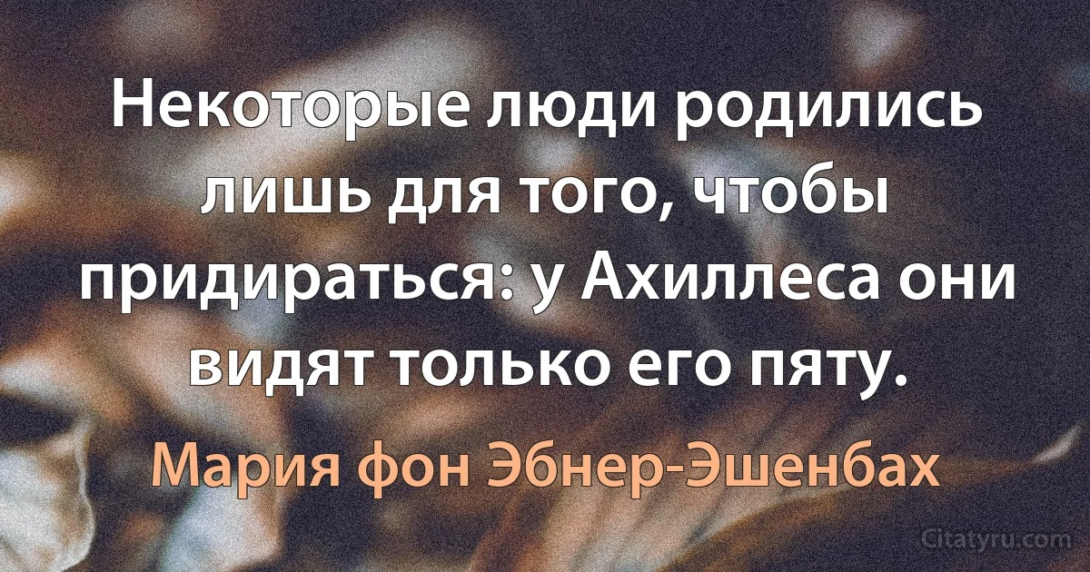 Некоторые люди родились лишь для того, чтобы придираться: у Ахиллеса они видят только его пяту. (Мария фон Эбнер-Эшенбах)