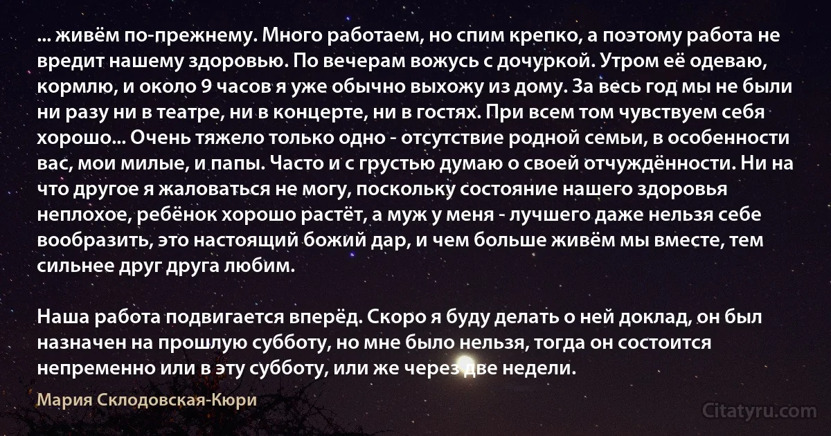 ... живём по-прежнему. Много работаем, но спим крепко, а поэтому работа не вредит нашему здоровью. По вечерам вожусь с дочуркой. Утром её одеваю, кормлю, и около 9 часов я уже обычно выхожу из дому. За весь год мы не были ни разу ни в театре, ни в концерте, ни в гостях. При всем том чувствуем себя хорошо... Очень тяжело только одно - отсутствие родной семьи, в особенности вас, мои милые, и папы. Часто и с грустью думаю о своей отчуждённости. Ни на что другое я жаловаться не могу, поскольку состояние нашего здоровья неплохое, ребёнок хорошо растёт, а муж у меня - лучшего даже нельзя себе вообразить, это настоящий божий дар, и чем больше живём мы вместе, тем сильнее друг друга любим.

Наша работа подвигается вперёд. Скоро я буду делать о ней доклад, он был назначен на прошлую субботу, но мне было нельзя, тогда он состоится непременно или в эту субботу, или же через две недели. (Мария Склодовская-Кюри)