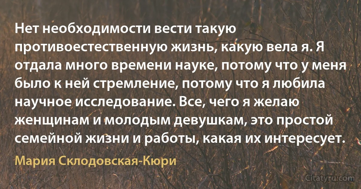 Нет необходимости вести такую противоестественную жизнь, какую вела я. Я отдала много времени науке, потому что у меня было к ней стремление, потому что я любила научное исследование. Все, чего я желаю женщинам и молодым девушкам, это простой семейной жизни и работы, какая их интересует. (Мария Склодовская-Кюри)