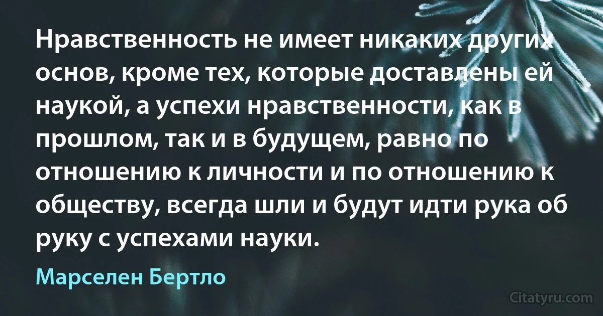 Нравственность не имеет никаких других основ, кроме тех, которые доставлены ей наукой, а успехи нравственности, как в прошлом, так и в будущем, равно по отношению к личности и по отношению к обществу, всегда шли и будут идти рука об руку с успехами науки. (Марселен Бертло)