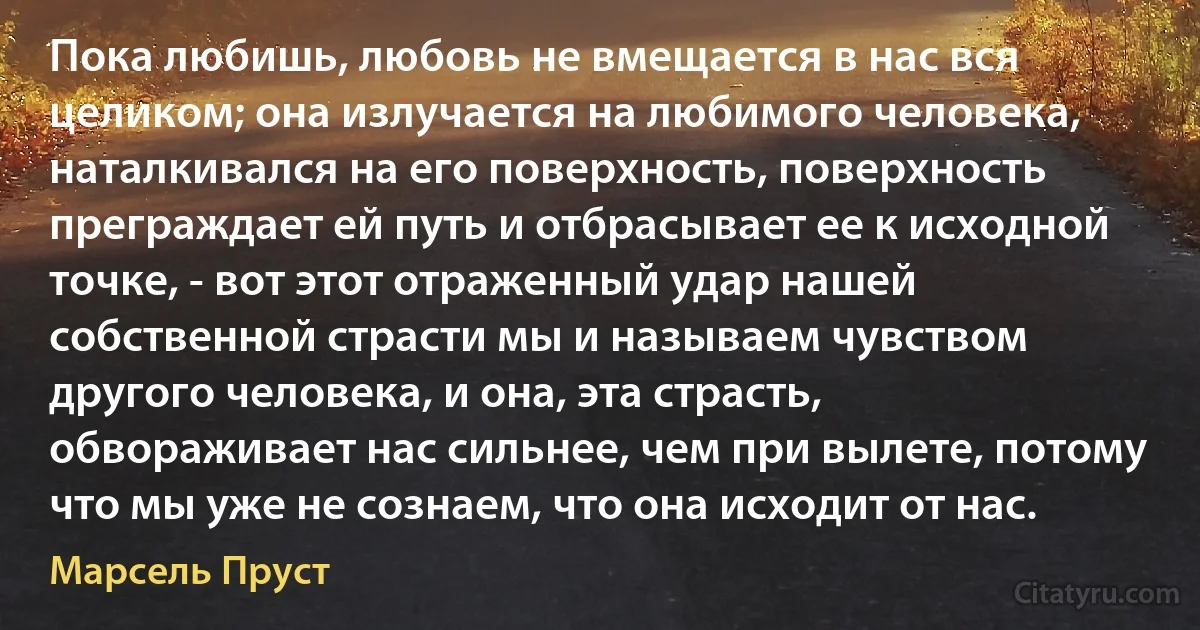 Пока любишь, любовь не вмещается в нас вся целиком; она излучается на любимого человека, наталкивался на его поверхность, поверхность преграждает ей путь и отбрасывает ее к исходной точке, - вот этот отраженный удар нашей собственной страсти мы и называем чувством другого человека, и она, эта страсть, обвораживает нас сильнее, чем при вылете, потому что мы уже не сознаем, что она исходит от нас. (Марсель Пруст)