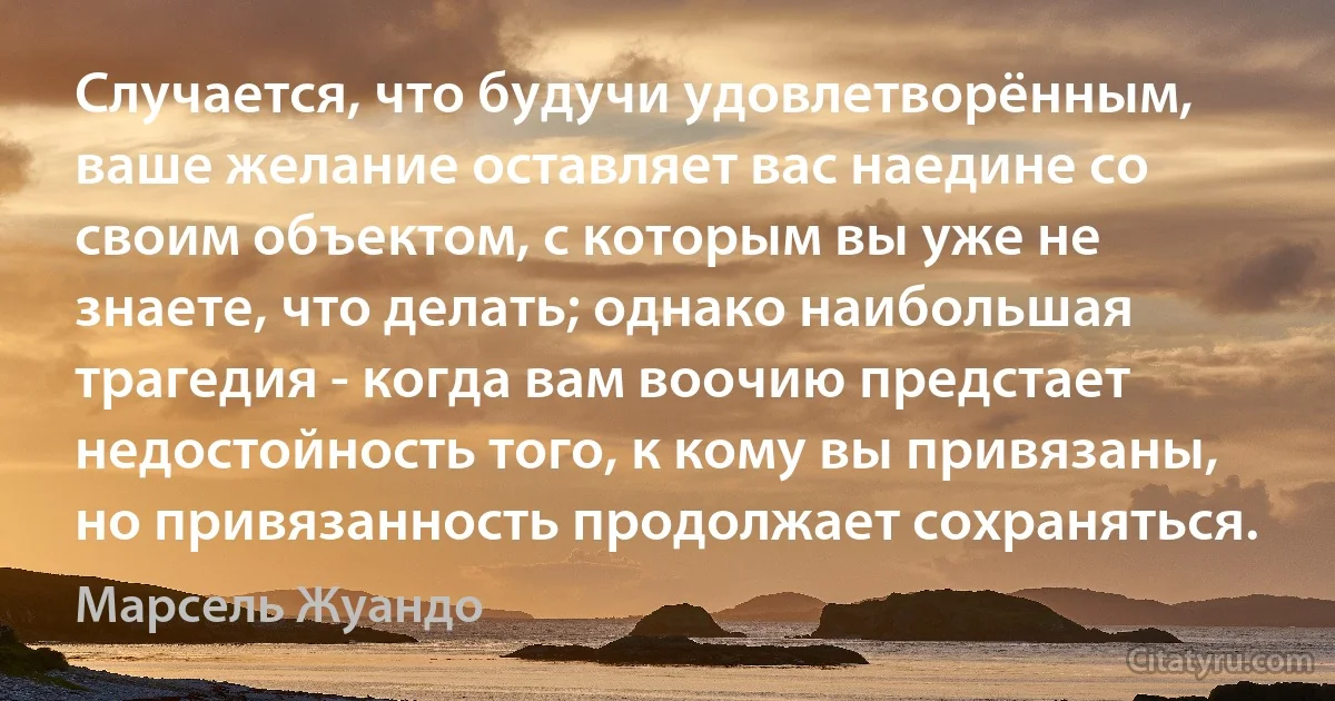 Случается, что будучи удовлетворённым, ваше желание оставляет вас наедине со своим объектом, с которым вы уже не знаете, что делать; однако наибольшая трагедия - когда вам воочию предстает недостойность того, к кому вы привязаны, но привязанность продолжает сохраняться. (Марсель Жуандо)