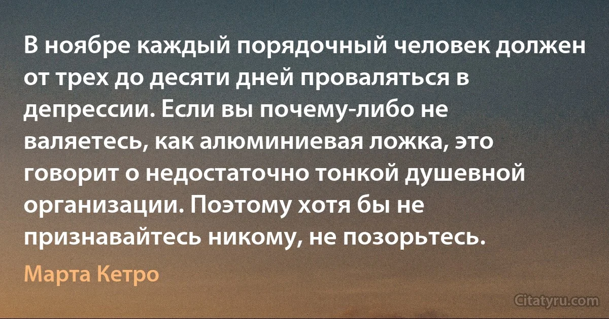 В ноябре каждый порядочный человек должен от трех до десяти дней проваляться в депрессии. Если вы почему-либо не валяетесь, как алюминиевая ложка, это говорит о недостаточно тонкой душевной организации. Поэтому хотя бы не признавайтесь никому, не позорьтесь. (Марта Кетро)