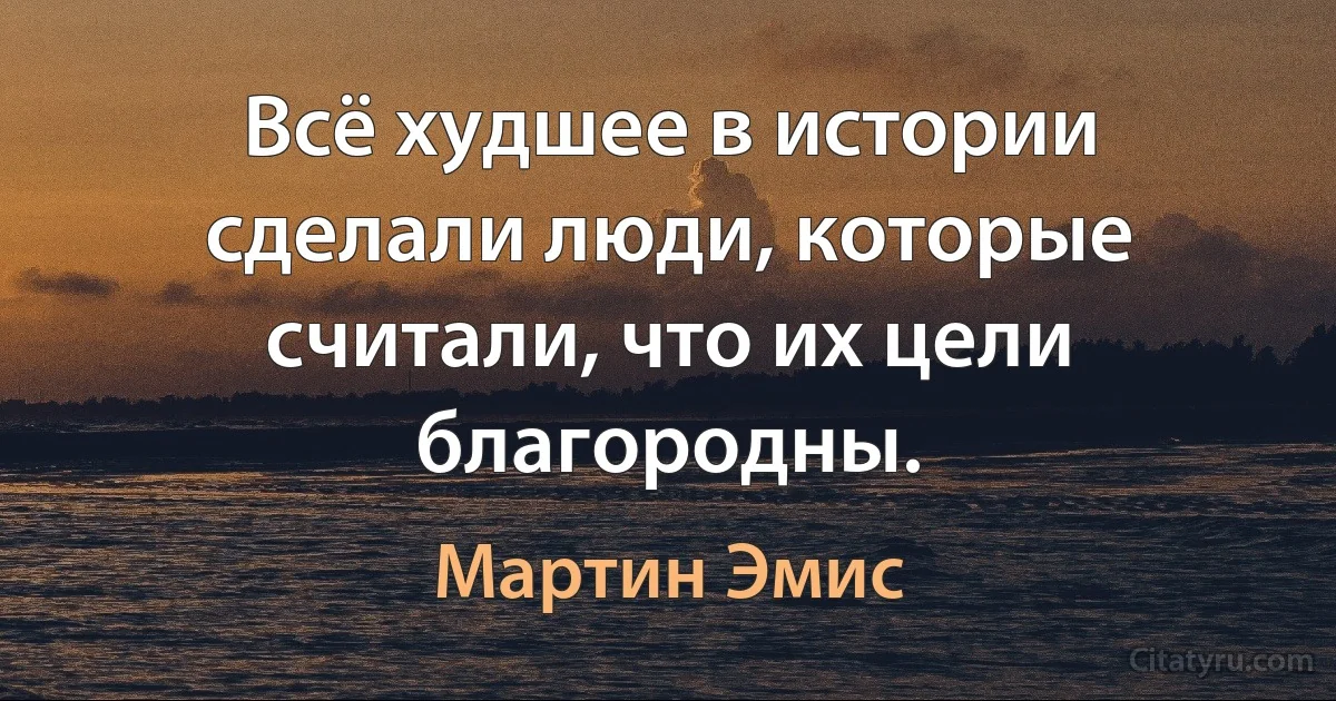 Всё худшее в истории сделали люди, которые считали, что их цели благородны. (Мартин Эмис)