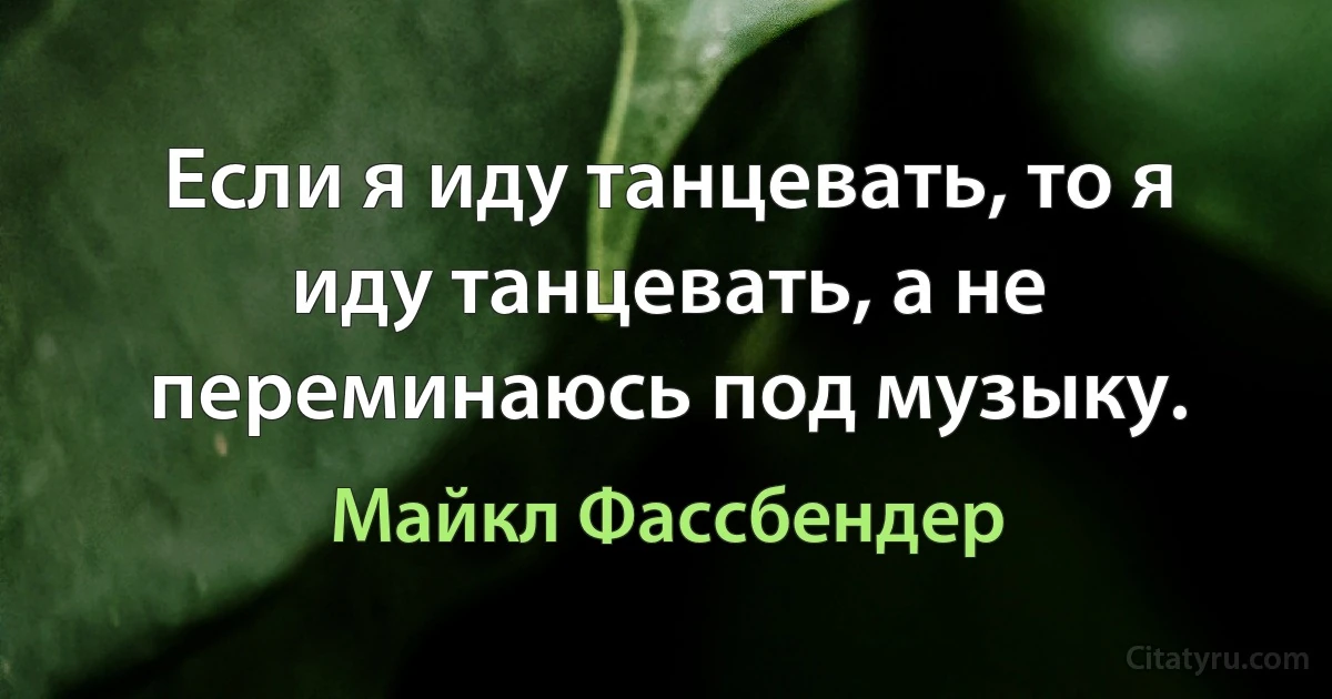 Если я иду танцевать, то я иду танцевать, а не переминаюсь под музыку. (Майкл Фассбендер)