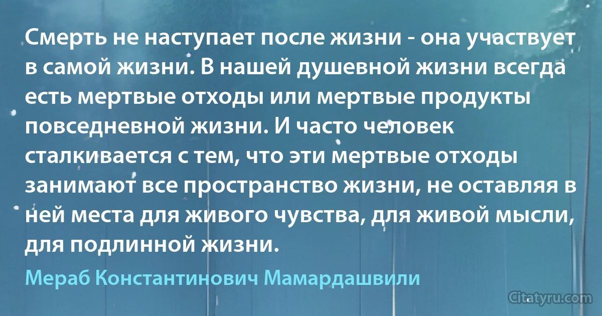 Смерть не наступает после жизни - она участвует в самой жизни. В нашей душевной жизни всегда есть мертвые отходы или мертвые продукты повседневной жизни. И часто человек сталкивается с тем, что эти мертвые отходы занимают все пространство жизни, не оставляя в ней места для живого чувства, для живой мысли, для подлинной жизни. (Мераб Константинович Мамардашвили)