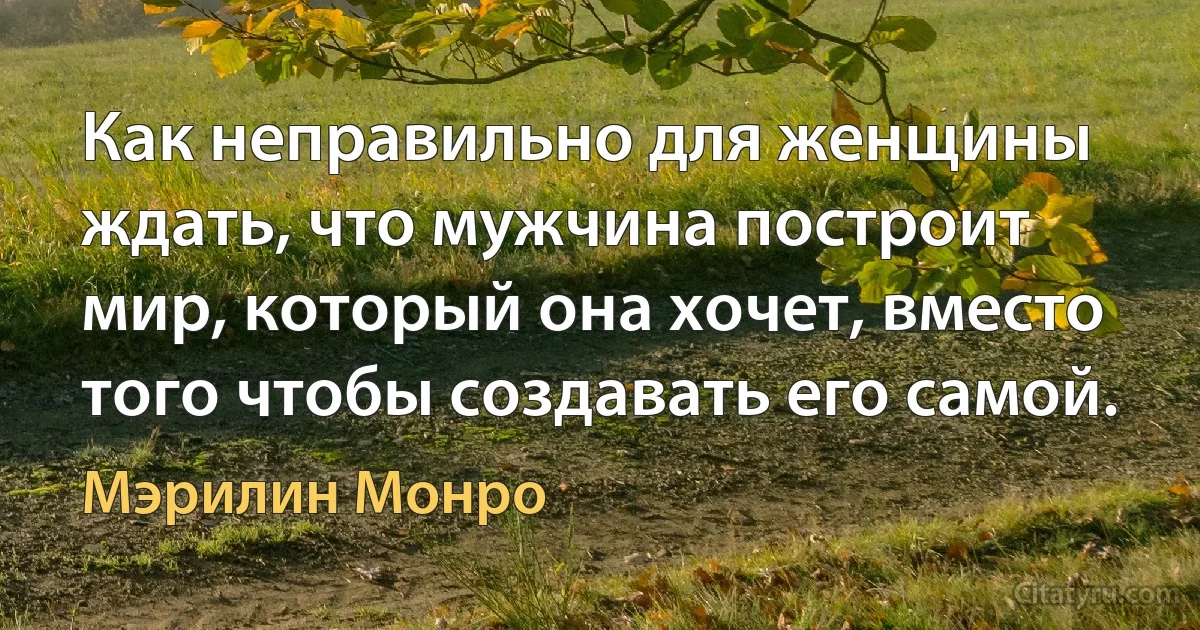 Как неправильно для женщины ждать, что мужчина построит мир, который она хочет, вместо того чтобы создавать его самой. (Мэрилин Монро)