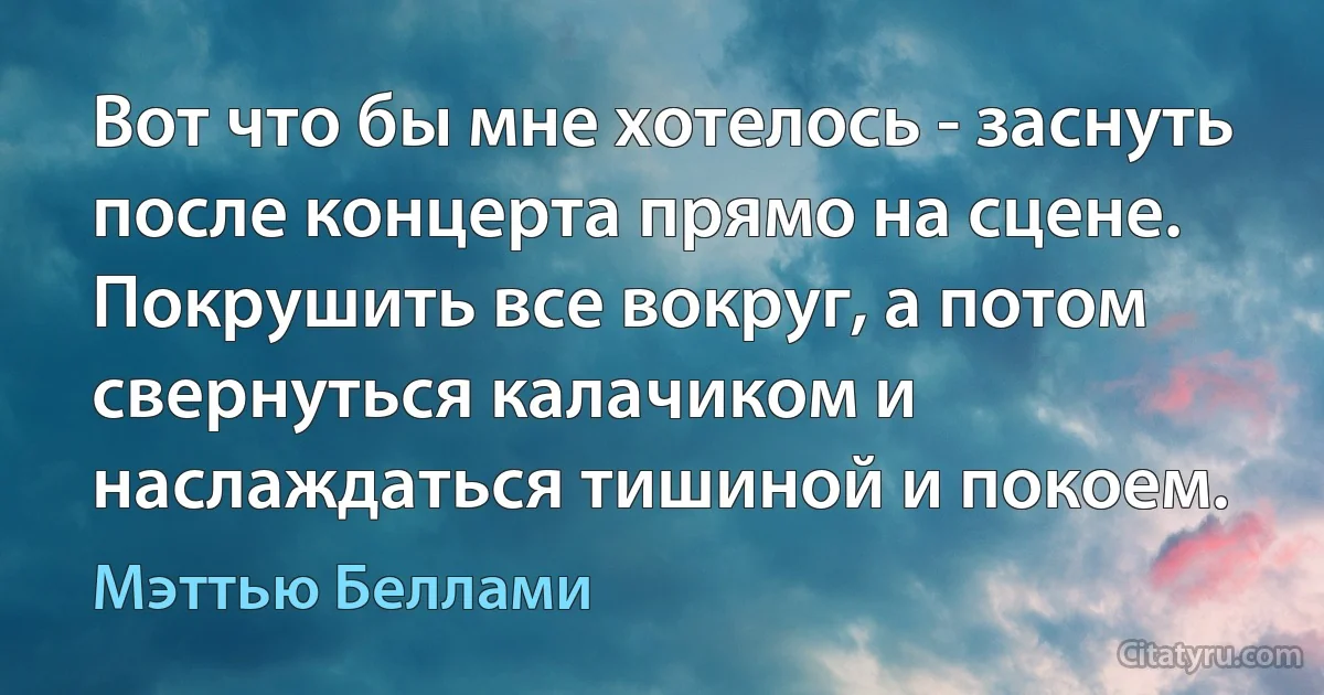 Вот что бы мне хотелось - заснуть после концерта прямо на сцене. Покрушить все вокруг, а потом свернуться калачиком и наслаждаться тишиной и покоем. (Мэттью Беллами)