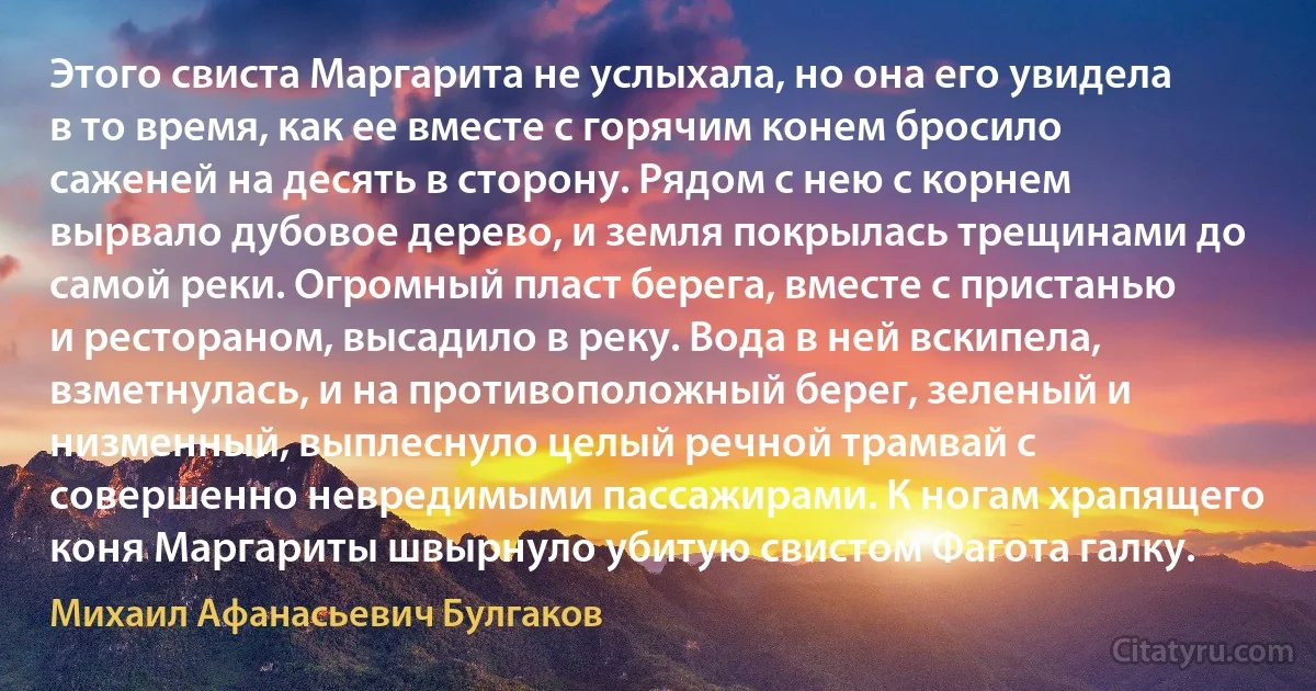 Этого свиста Маргарита не услыхала, но она его увидела в то время, как ее вместе с горячим конем бросило саженей на десять в сторону. Рядом с нею с корнем вырвало дубовое дерево, и земля покрылась трещинами до самой реки. Огромный пласт берега, вместе с пристанью и рестораном, высадило в реку. Вода в ней вскипела, взметнулась, и на противоположный берег, зеленый и низменный, выплеснуло целый речной трамвай с совершенно невредимыми пассажирами. К ногам храпящего коня Маргариты швырнуло убитую свистом Фагота галку. (Михаил Афанасьевич Булгаков)