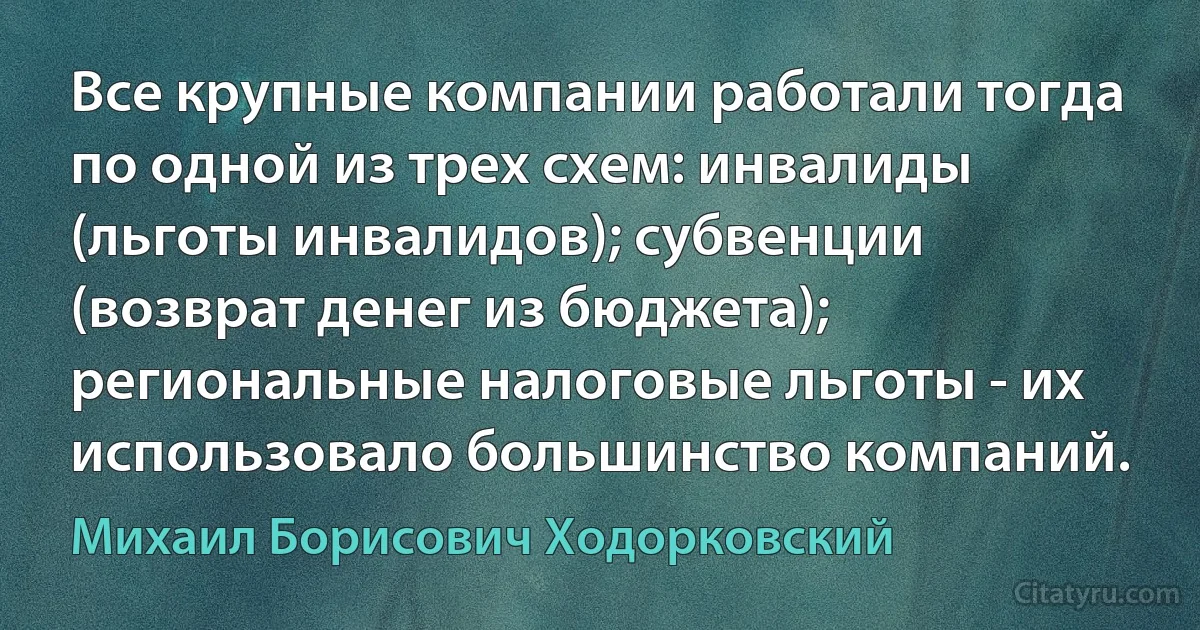 Все крупные компании работали тогда по одной из трех схем: инвалиды (льготы инвалидов); субвенции (возврат денег из бюджета); региональные налоговые льготы - их использовало большинство компаний. (Михаил Борисович Ходорковский)